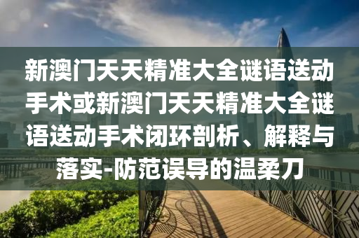 新澳門天天精準大全謎語送動手術或新澳門天天精準大全謎語送動手術閉環剖析、解釋與落實-防范誤導的溫柔刀