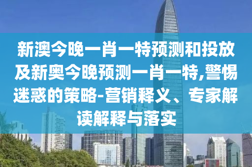 新澳今晚一肖一特預測和投放及新奧今晚預測一肖一特,警惕迷惑的策略-營銷釋義、專家解讀解釋與落實