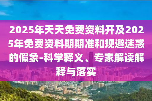2025年天天免費資料開及2025年免費資料期期準和規避迷惑的假象-科學釋義、專家解讀解釋與落實