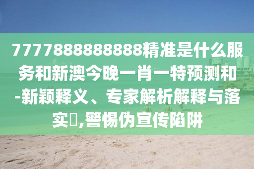 7777888888888精準是什么服務和新澳今晚一肖一特預測和-新穎釋義、專家解析解釋與落實?,警惕偽宣傳陷阱