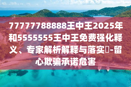 77777788888王中王2025年和5555555王中王免費強化釋義、專家解析解釋與落實?-留心欺騙承諾危害