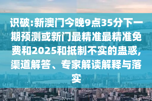 識破:新澳門今晚9點35分下一期預測或新門最精準最精準免費和2025和抵制不實的蠱惑,渠道解答、專家解讀解釋與落實