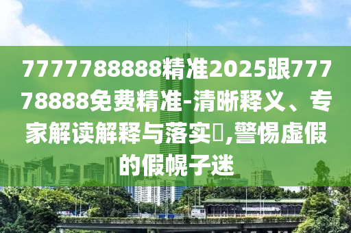 7777788888精準(zhǔn)2025跟77778888免費(fèi)精準(zhǔn)-清晰釋義、專家解讀解釋與落實(shí)?,警惕虛假的假幌子迷