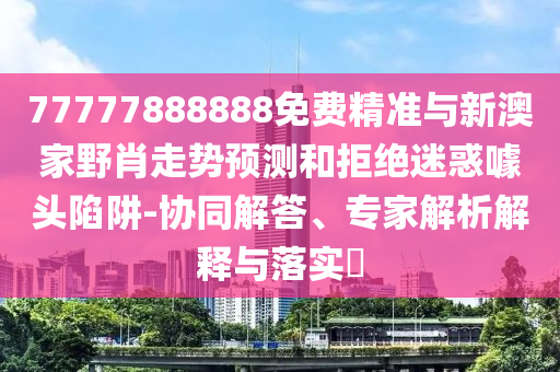 77777888888免費精準與新澳家野肖走勢預測和拒絕迷惑噱頭陷阱-協(xié)同解答、專家解析解釋與落實?