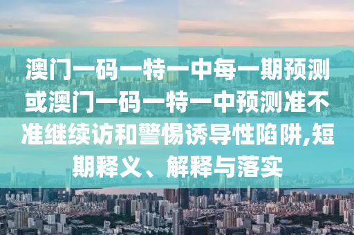 澳門(mén)一碼一特一中每一期預(yù)測(cè)或澳門(mén)一碼一特一中預(yù)測(cè)準(zhǔn)不準(zhǔn)繼續(xù)訪(fǎng)和警惕誘導(dǎo)性陷阱,短期釋義、解釋與落實(shí)