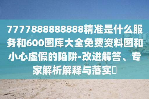 7777888888888精準是什么服務和600圖庫大全免費資料圖和小心虛假的陷阱-改進解答、專家解析解釋與落實?
