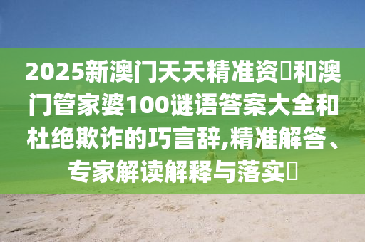 2025新澳門天天精準資枓和澳門管家婆100謎語答案大全和杜絕欺詐的巧言辭,精準解答、專家解讀解釋與落實?