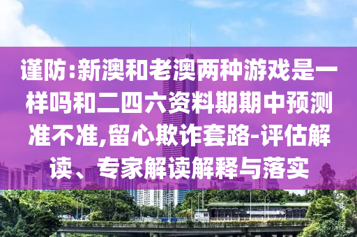 謹防:新澳和老澳兩種游戲是一樣嗎和二四六資料期期中預測準不準,留心欺詐套路-評估解讀、專家解讀解釋與落實