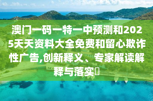 澳門一碼一特一中預測和2025天天資料大全免費和留心欺詐性廣告,創新釋義、專家解讀解釋與落實?