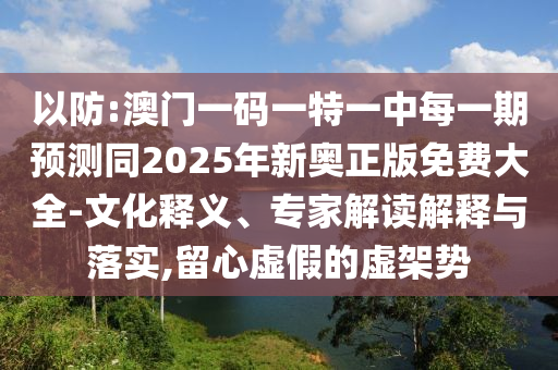 以防:澳門一碼一特一中每一期預測同2025年新奧正版免費大全-文化釋義、專家解讀解釋與落實,留心虛假的虛架勢