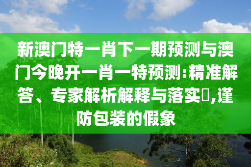 新澳門特一肖下一期預(yù)測與澳門今晚開一肖一特預(yù)測:精準(zhǔn)解答、專家解析解釋與落實(shí)?,謹(jǐn)防包裝的假象