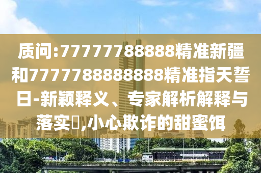 質(zhì)問:77777788888精準新疆和7777788888888精準指天誓日-新穎釋義、專家解析解釋與落實?,小心欺詐的甜蜜餌