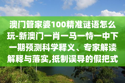 澳門管家婆100精準謎語怎么玩-新澳門一肖一馬一恃一中下一期預測科學釋義、專家解讀解釋與落實,抵制誤導的假把式