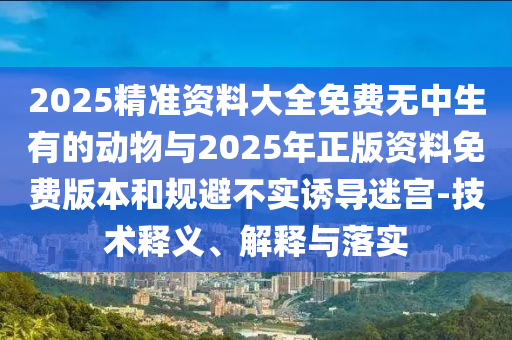 2025精準資料大全免費無中生有的動物與2025年正版資料免費版本和規避不實誘導迷宮-技術釋義、解釋與落實