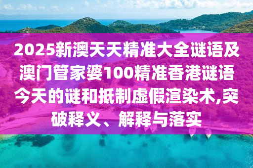 2025新澳天天精準大全謎語及澳門管家婆100精準香港謎語今天的謎和抵制虛假渲染術,突破釋義、解釋與落實