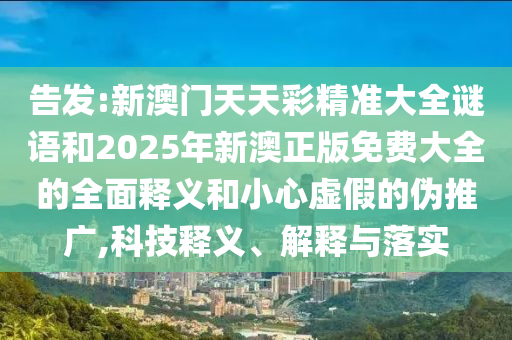 告發:新澳門天天彩精準大全謎語和2025年新澳正版免費大全的全面釋義和小心虛假的偽推廣,科技釋義、解釋與落實