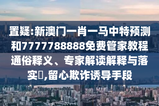 置疑:新澳門一肖一馬中特預測和7777788888免費管家教程通俗釋義、專家解讀解釋與落實?,留心欺詐誘導手段