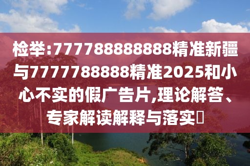 檢舉:777788888888精準(zhǔn)新疆與7777788888精準(zhǔn)2025和小心不實(shí)的假廣告片,理論解答、專家解讀解釋與落實(shí)?