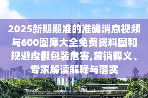 2025新期期準(zhǔn)的準(zhǔn)確消息視頻與600圖庫大全免費(fèi)資料圖和規(guī)避虛假包裝危害,營銷釋義、專家解讀解釋與落實(shí)