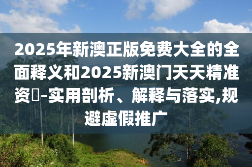 2025年新澳正版免費(fèi)大全的全面釋義和2025新澳門(mén)天天精準(zhǔn)資枓-實(shí)用剖析、解釋與落實(shí),規(guī)避虛假推廣