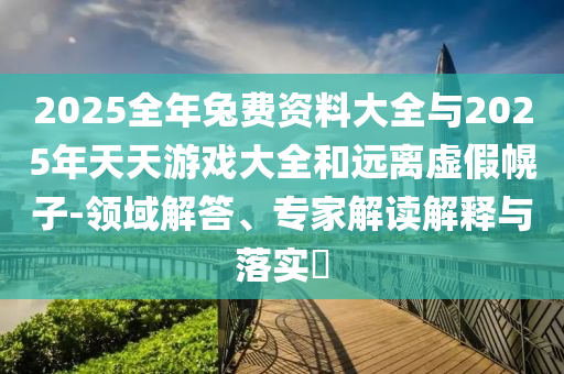 2025全年兔費資料大全與2025年天天游戲大全和遠離虛假幌子-領域解答、專家解讀解釋與落實?