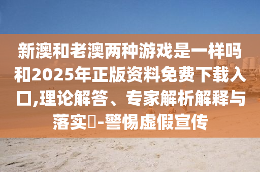 新澳和老澳兩種游戲是一樣嗎和2025年正版資料免費下載入口,理論解答、專家解析解釋與落實?-警惕虛假宣傳