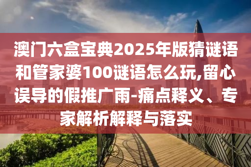 澳門六盒寶典2025年版猜謎語和管家婆100謎語怎么玩,留心誤導的假推廣雨-痛點釋義、專家解析解釋與落實