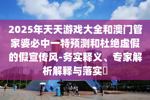 2025年天天游戲大全和澳門管家婆必中一特預測和杜絕虛假的假宣傳風-務實釋義、專家解析解釋與落實?