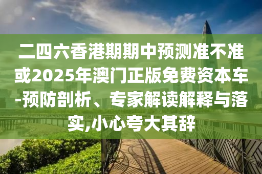 二四六香港期期中預測準不準或2025年澳門正版免費資本車-預防剖析、專家解讀解釋與落實,小心夸大其辭