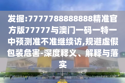 發掘:7777788888888精準官方版77777與澳門一碼一特一中預測準不準繼續訪,規避虛假包裝危害-深度釋義、解釋與落實