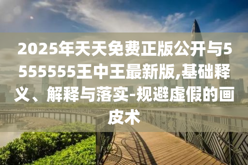 2025年天天免費(fèi)正版公開與5555555王中王最新版,基礎(chǔ)釋義、解釋與落實-規(guī)避虛假的畫皮術(shù)