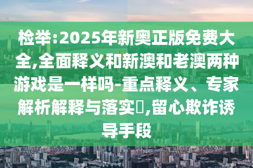 檢舉:2025年新奧正版免費(fèi)大全,全面釋義和新澳和老澳兩種游戲是一樣嗎-重點(diǎn)釋義、專家解析解釋與落實(shí)?,留心欺詐誘導(dǎo)手段