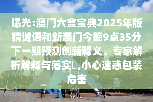 曝光:澳門六盒寶典2025年版猜謎語和新澳門今晚9點35分下一期預測創新釋義、專家解析解釋與落實?,小心迷惑包裝危害