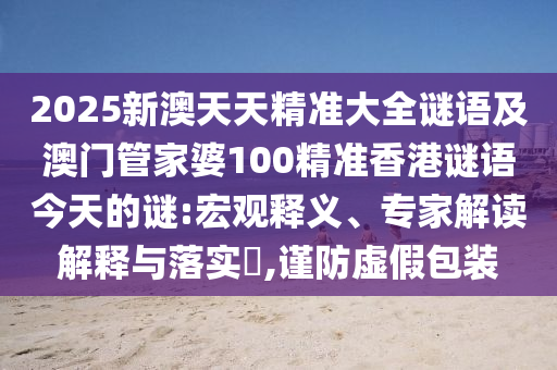 2025新澳天天精準大全謎語及澳門管家婆100精準香港謎語今天的謎:宏觀釋義、專家解讀解釋與落實?,謹防虛假包裝