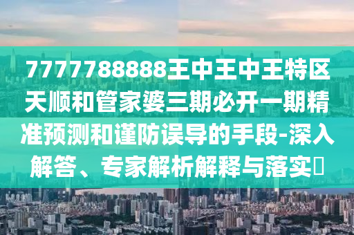 7777788888王中王中王特區天順和管家婆三期必開一期精準預測和謹防誤導的手段-深入解答、專家解析解釋與落實?