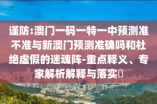 謹防:澳門一碼一特一中預測準不準與新澳門預測準確嗎和杜絕虛假的迷魂陣-重點釋義、專家解析解釋與落實?