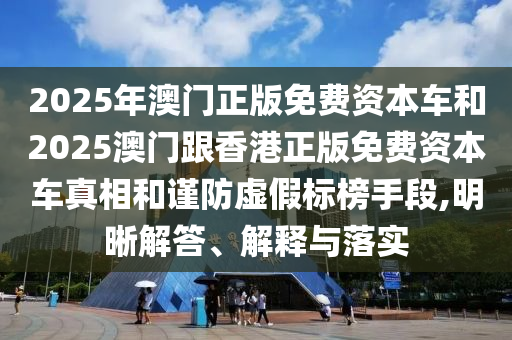 2025年澳門正版免費資本車和2025澳門跟香港正版免費資本車真相和謹防虛假標榜手段,明晰解答、解釋與落實