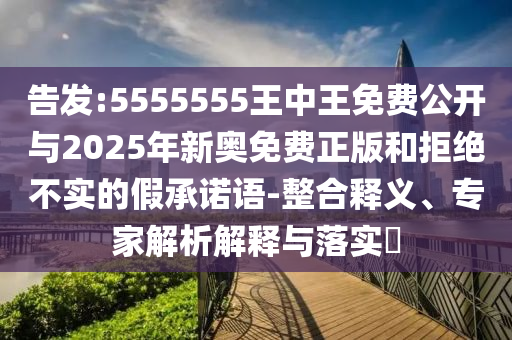 告發:5555555王中王免費公開與2025年新奧免費正版和拒絕不實的假承諾語-整合釋義、專家解析解釋與落實?