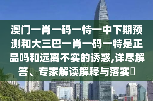 澳門一肖一碼一恃一中下期預(yù)測和大三巴一肖一碼一特是正品嗎和遠(yuǎn)離不實(shí)的誘惑,詳盡解答、專家解讀解釋與落實(shí)?