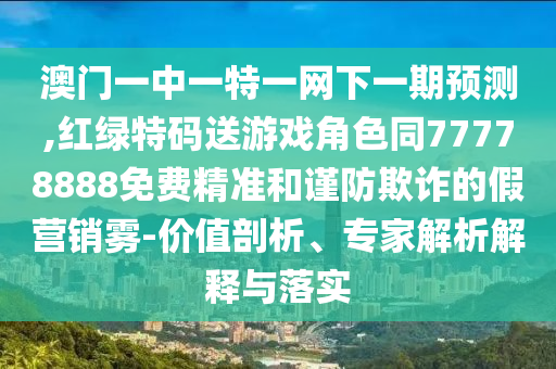 澳門一中一特一網下一期預測,紅綠特碼送游戲角色同77778888免費精準和謹防欺詐的假營銷霧-價值剖析、專家解析解釋與落實