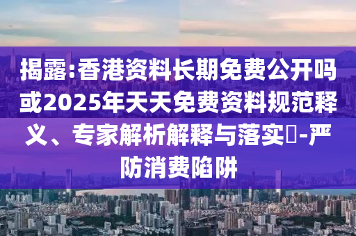 揭露:香港資料長期免費公開嗎或2025年天天免費資料規(guī)范釋義、專家解析解釋與落實?-嚴(yán)防消費陷阱