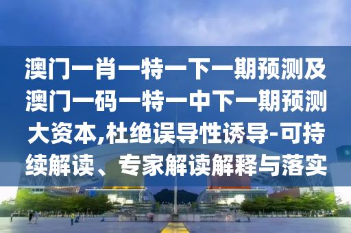 澳門一肖一特一下一期預測及澳門一碼一特一中下一期預測大資本,杜絕誤導性誘導-可持續解讀、專家解讀解釋與落實