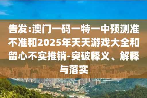 告發(fā):澳門一碼一特一中預(yù)測準(zhǔn)不準(zhǔn)和2025年天天游戲大全和留心不實(shí)推銷-突破釋義、解釋與落實(shí)