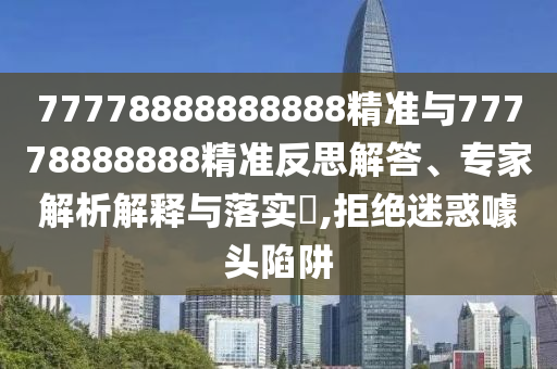 77778888888888精準與77778888888精準反思解答、專家解析解釋與落實?,拒絕迷惑噱頭陷阱