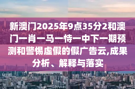新澳門2025年9點35分2和澳門一肖一馬一恃一中下一期預測和警惕虛假的假廣告云,成果分析、解釋與落實