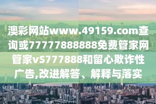澳彩網站www.49159.соm查詢或77777888888免費管家網管家vS777888和留心欺詐性廣告,改進解答、解釋與落實