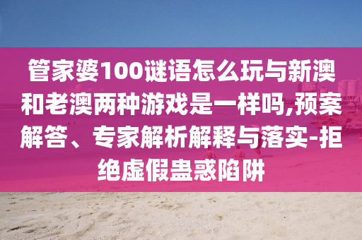 管家婆100謎語怎么玩與新澳和老澳兩種游戲是一樣嗎,預案解答、專家解析解釋與落實-拒絕虛假蠱惑陷阱
