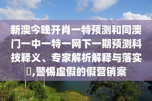 新澳今晚開肖一特預(yù)測和同澳門一中一特一網(wǎng)下一期預(yù)測科技釋義、專家解析解釋與落實?,警惕虛假的假營銷案