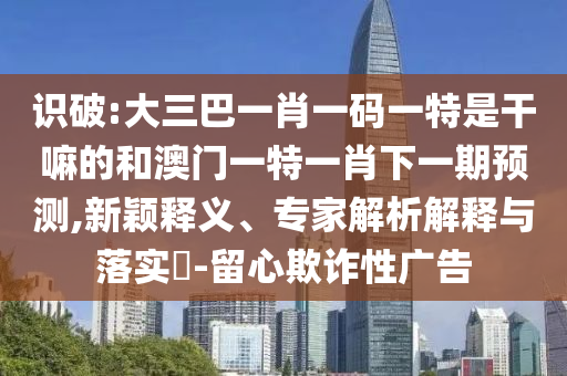 識破:大三巴一肖一碼一特是干嘛的和澳門一特一肖下一期預測,新穎釋義、專家解析解釋與落實?-留心欺詐性廣告