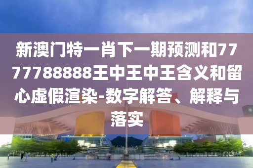 新澳門特一肖下一期預測和7777788888王中王中王含義和留心虛假渲染-數字解答、解釋與落實